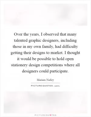 Over the years, I observed that many talented graphic designers, including those in my own family, had difficulty getting their designs to market. I thought it would be possible to hold open stationery design competitions where all designers could participate Picture Quote #1