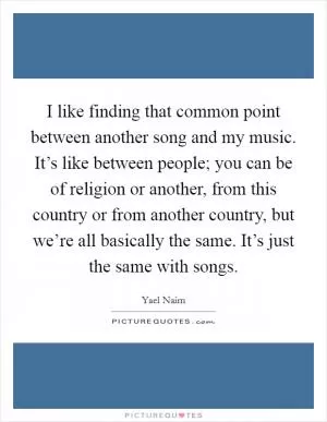 I like finding that common point between another song and my music. It’s like between people; you can be of religion or another, from this country or from another country, but we’re all basically the same. It’s just the same with songs Picture Quote #1