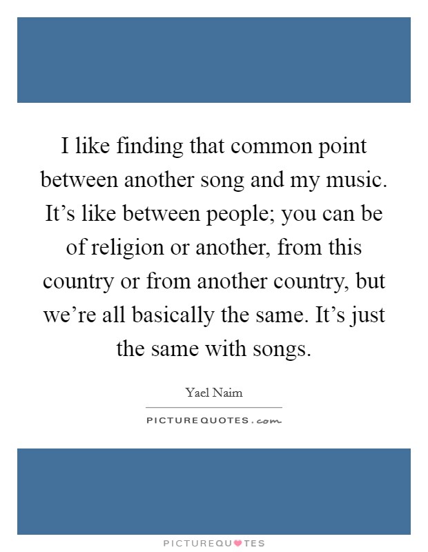 I like finding that common point between another song and my music. It's like between people; you can be of religion or another, from this country or from another country, but we're all basically the same. It's just the same with songs Picture Quote #1