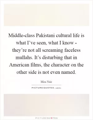 Middle-class Pakistani cultural life is what I’ve seen, what I know - they’re not all screaming faceless mullahs. It’s disturbing that in American films, the character on the other side is not even named Picture Quote #1