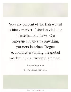 Seventy percent of the fish we eat is black market, fished in violation of international laws. Our ignorance makes us unwilling partners in crime. Rogue economics is turning the global market into our worst nightmare Picture Quote #1