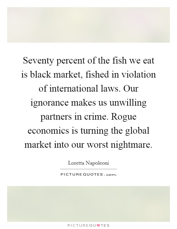 Seventy percent of the fish we eat is black market, fished in violation of international laws. Our ignorance makes us unwilling partners in crime. Rogue economics is turning the global market into our worst nightmare Picture Quote #1