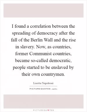 I found a correlation between the spreading of democracy after the fall of the Berlin Wall and the rise in slavery. Now, as countries, former Communist countries, became so-called democratic, people started to be enslaved by their own countrymen Picture Quote #1