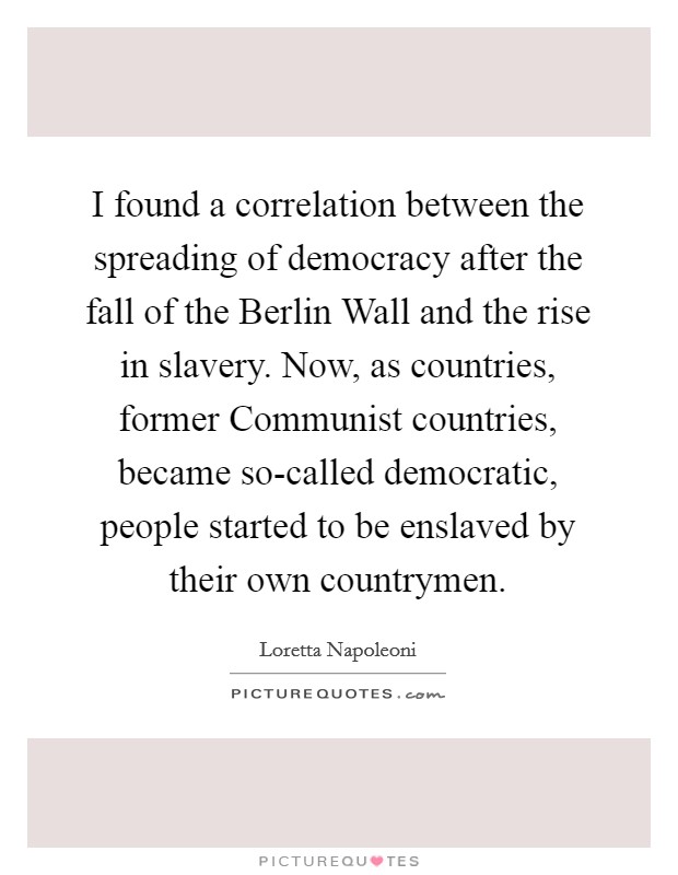 I found a correlation between the spreading of democracy after the fall of the Berlin Wall and the rise in slavery. Now, as countries, former Communist countries, became so-called democratic, people started to be enslaved by their own countrymen Picture Quote #1