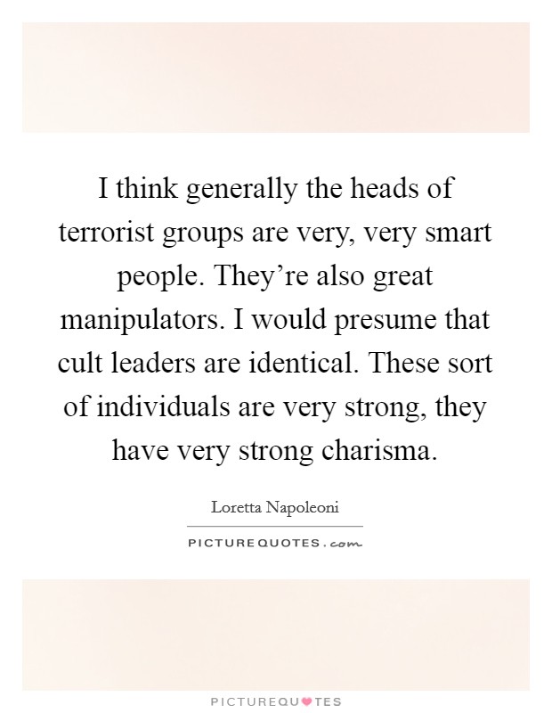 I think generally the heads of terrorist groups are very, very smart people. They're also great manipulators. I would presume that cult leaders are identical. These sort of individuals are very strong, they have very strong charisma Picture Quote #1