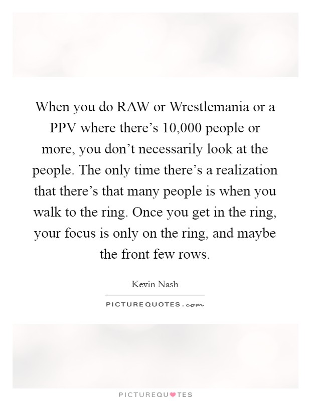 When you do RAW or Wrestlemania or a PPV where there's 10,000 people or more, you don't necessarily look at the people. The only time there's a realization that there's that many people is when you walk to the ring. Once you get in the ring, your focus is only on the ring, and maybe the front few rows Picture Quote #1