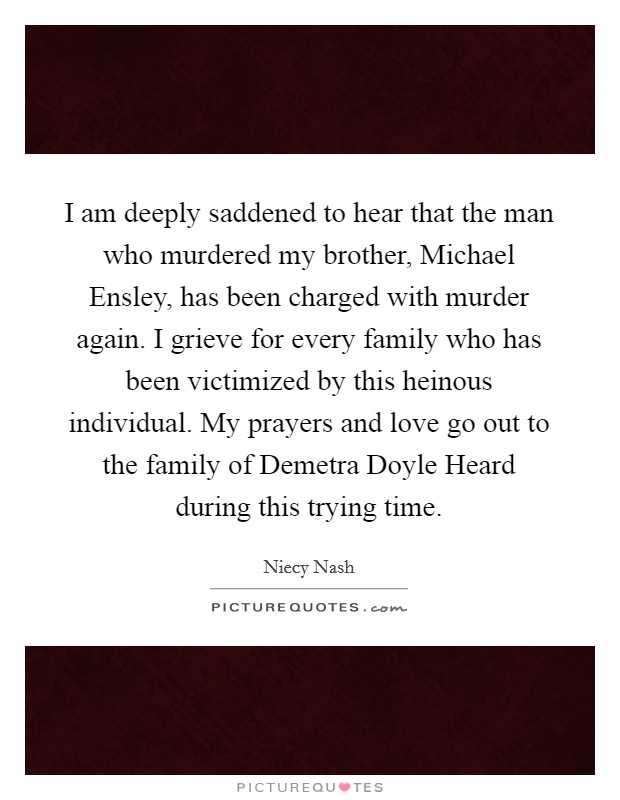 I am deeply saddened to hear that the man who murdered my brother, Michael Ensley, has been charged with murder again. I grieve for every family who has been victimized by this heinous individual. My prayers and love go out to the family of Demetra Doyle Heard during this trying time Picture Quote #1