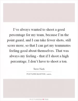 I’ve always wanted to shoot a good percentage for my team, because I’m the point guard, and I can take fewer shots, still score more, so that I can get my teammates feeling good about themselves. That was always my feeling - that if I shoot a high percentage, I don’t have to shoot a ton Picture Quote #1
