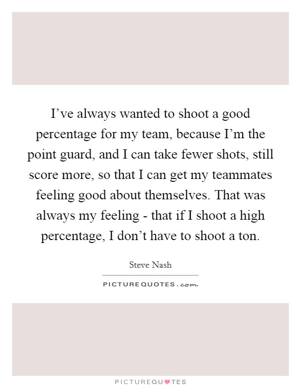 I've always wanted to shoot a good percentage for my team, because I'm the point guard, and I can take fewer shots, still score more, so that I can get my teammates feeling good about themselves. That was always my feeling - that if I shoot a high percentage, I don't have to shoot a ton Picture Quote #1