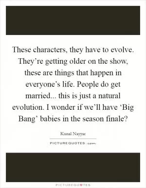 These characters, they have to evolve. They’re getting older on the show, these are things that happen in everyone’s life. People do get married... this is just a natural evolution. I wonder if we’ll have ‘Big Bang’ babies in the season finale? Picture Quote #1