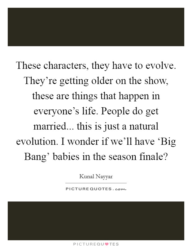 These characters, they have to evolve. They're getting older on the show, these are things that happen in everyone's life. People do get married... this is just a natural evolution. I wonder if we'll have ‘Big Bang' babies in the season finale? Picture Quote #1