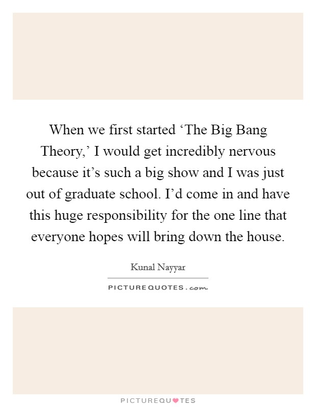 When we first started ‘The Big Bang Theory,' I would get incredibly nervous because it's such a big show and I was just out of graduate school. I'd come in and have this huge responsibility for the one line that everyone hopes will bring down the house Picture Quote #1