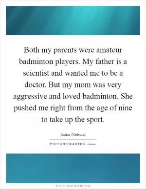 Both my parents were amateur badminton players. My father is a scientist and wanted me to be a doctor. But my mom was very aggressive and loved badminton. She pushed me right from the age of nine to take up the sport Picture Quote #1