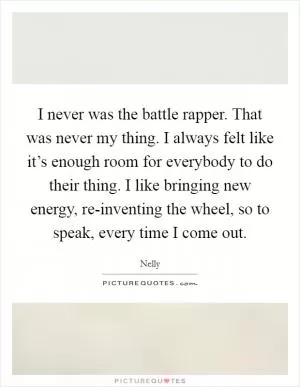 I never was the battle rapper. That was never my thing. I always felt like it’s enough room for everybody to do their thing. I like bringing new energy, re-inventing the wheel, so to speak, every time I come out Picture Quote #1
