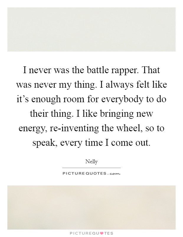 I never was the battle rapper. That was never my thing. I always felt like it's enough room for everybody to do their thing. I like bringing new energy, re-inventing the wheel, so to speak, every time I come out Picture Quote #1