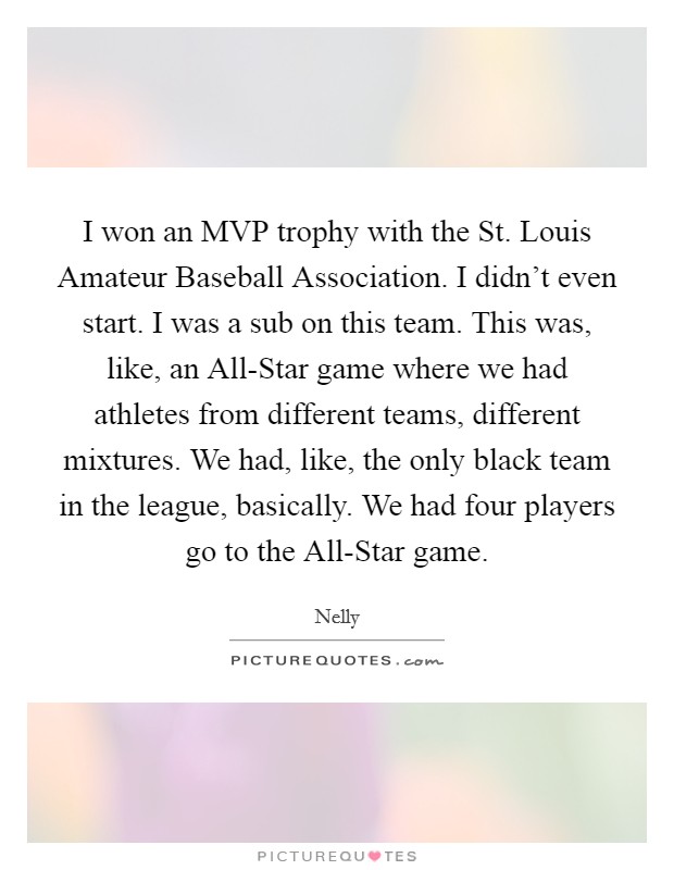 I won an MVP trophy with the St. Louis Amateur Baseball Association. I didn't even start. I was a sub on this team. This was, like, an All-Star game where we had athletes from different teams, different mixtures. We had, like, the only black team in the league, basically. We had four players go to the All-Star game Picture Quote #1