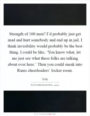 Strength of 100 men? I’d probably just get mad and hurt somebody and end up in jail. I think invisibility would probably be the best thing. I could be like, ‘You know what, let me just see what these folks are talking about over here.’ Then you could sneak into Rams cheerleaders’ locker room Picture Quote #1