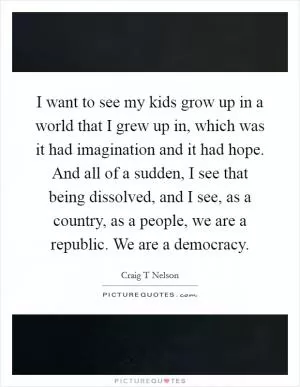 I want to see my kids grow up in a world that I grew up in, which was it had imagination and it had hope. And all of a sudden, I see that being dissolved, and I see, as a country, as a people, we are a republic. We are a democracy Picture Quote #1