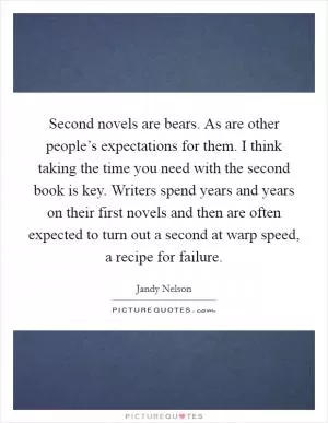 Second novels are bears. As are other people’s expectations for them. I think taking the time you need with the second book is key. Writers spend years and years on their first novels and then are often expected to turn out a second at warp speed, a recipe for failure Picture Quote #1