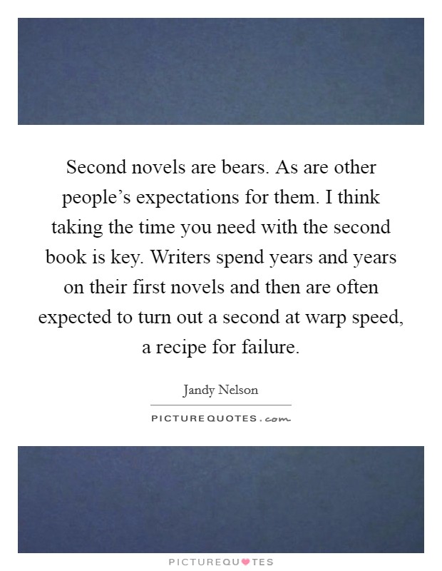 Second novels are bears. As are other people's expectations for them. I think taking the time you need with the second book is key. Writers spend years and years on their first novels and then are often expected to turn out a second at warp speed, a recipe for failure Picture Quote #1