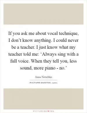 If you ask me about vocal technique, I don’t know anything. I could never be a teacher. I just know what my teacher told me: ‘Always sing with a full voice. When they tell you, less sound, more piano - no.’ Picture Quote #1
