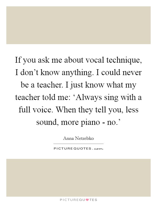 If you ask me about vocal technique, I don't know anything. I could never be a teacher. I just know what my teacher told me: ‘Always sing with a full voice. When they tell you, less sound, more piano - no.' Picture Quote #1