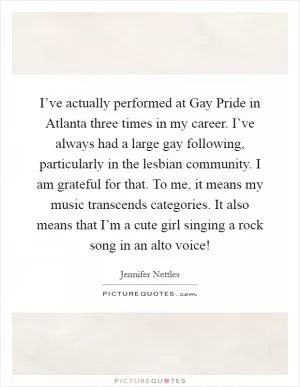 I’ve actually performed at Gay Pride in Atlanta three times in my career. I’ve always had a large gay following, particularly in the lesbian community. I am grateful for that. To me, it means my music transcends categories. It also means that I’m a cute girl singing a rock song in an alto voice! Picture Quote #1