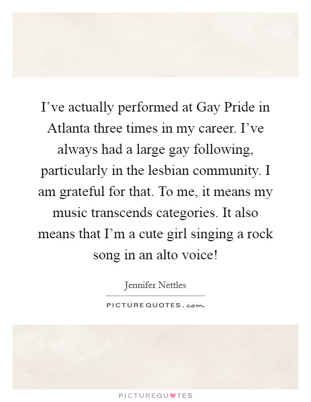 I've actually performed at Gay Pride in Atlanta three times in my career. I've always had a large gay following, particularly in the lesbian community. I am grateful for that. To me, it means my music transcends categories. It also means that I'm a cute girl singing a rock song in an alto voice! Picture Quote #1