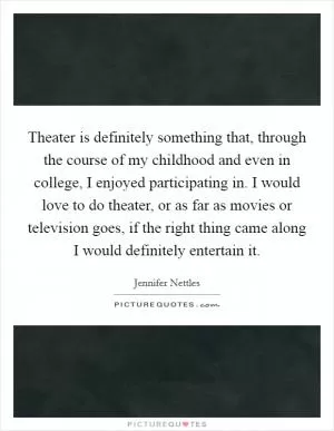 Theater is definitely something that, through the course of my childhood and even in college, I enjoyed participating in. I would love to do theater, or as far as movies or television goes, if the right thing came along I would definitely entertain it Picture Quote #1