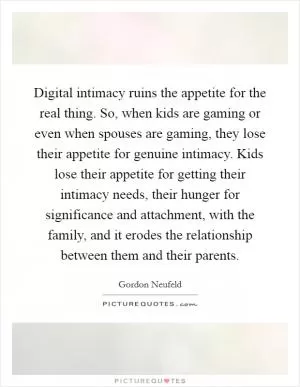 Digital intimacy ruins the appetite for the real thing. So, when kids are gaming or even when spouses are gaming, they lose their appetite for genuine intimacy. Kids lose their appetite for getting their intimacy needs, their hunger for significance and attachment, with the family, and it erodes the relationship between them and their parents Picture Quote #1