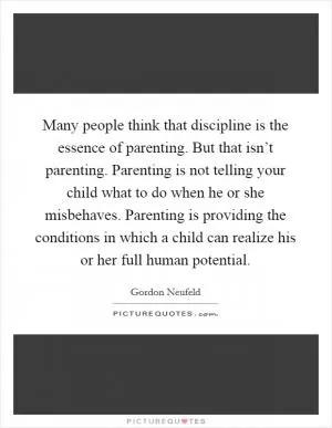 Many people think that discipline is the essence of parenting. But that isn’t parenting. Parenting is not telling your child what to do when he or she misbehaves. Parenting is providing the conditions in which a child can realize his or her full human potential Picture Quote #1