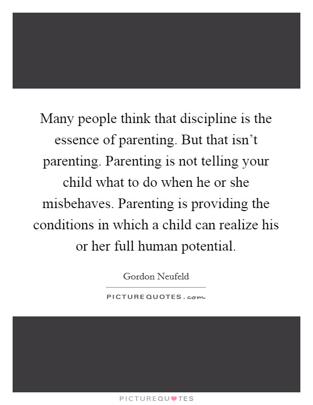 Many people think that discipline is the essence of parenting. But that isn't parenting. Parenting is not telling your child what to do when he or she misbehaves. Parenting is providing the conditions in which a child can realize his or her full human potential Picture Quote #1