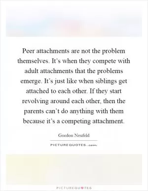 Peer attachments are not the problem themselves. It’s when they compete with adult attachments that the problems emerge. It’s just like when siblings get attached to each other. If they start revolving around each other, then the parents can’t do anything with them because it’s a competing attachment Picture Quote #1