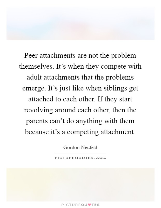 Peer attachments are not the problem themselves. It's when they compete with adult attachments that the problems emerge. It's just like when siblings get attached to each other. If they start revolving around each other, then the parents can't do anything with them because it's a competing attachment Picture Quote #1