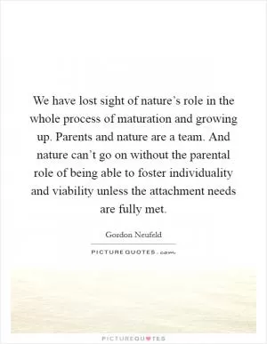 We have lost sight of nature’s role in the whole process of maturation and growing up. Parents and nature are a team. And nature can’t go on without the parental role of being able to foster individuality and viability unless the attachment needs are fully met Picture Quote #1