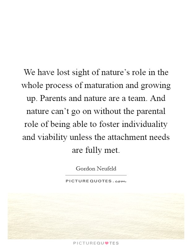 We have lost sight of nature’s role in the whole process of maturation and growing up. Parents and nature are a team. And nature can’t go on without the parental role of being able to foster individuality and viability unless the attachment needs are fully met Picture Quote #1