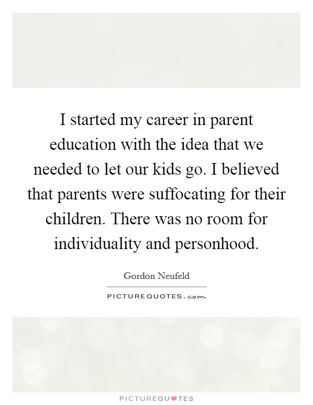 I started my career in parent education with the idea that we needed to let our kids go. I believed that parents were suffocating for their children. There was no room for individuality and personhood Picture Quote #1