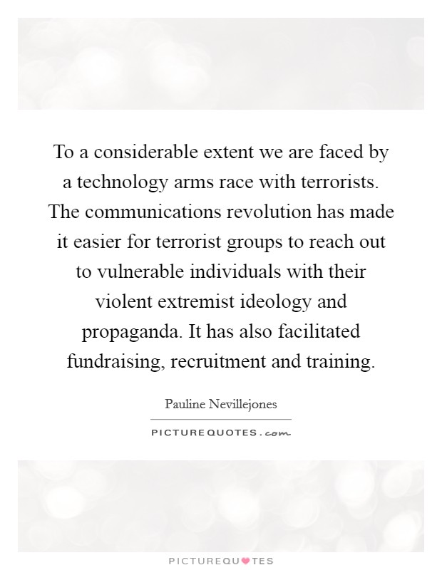 To a considerable extent we are faced by a technology arms race with terrorists. The communications revolution has made it easier for terrorist groups to reach out to vulnerable individuals with their violent extremist ideology and propaganda. It has also facilitated fundraising, recruitment and training Picture Quote #1