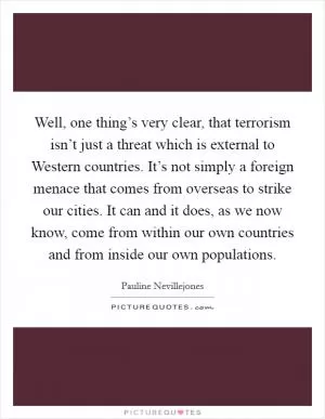 Well, one thing’s very clear, that terrorism isn’t just a threat which is external to Western countries. It’s not simply a foreign menace that comes from overseas to strike our cities. It can and it does, as we now know, come from within our own countries and from inside our own populations Picture Quote #1