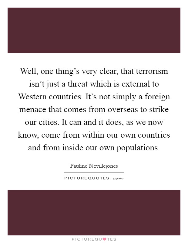 Well, one thing's very clear, that terrorism isn't just a threat which is external to Western countries. It's not simply a foreign menace that comes from overseas to strike our cities. It can and it does, as we now know, come from within our own countries and from inside our own populations Picture Quote #1