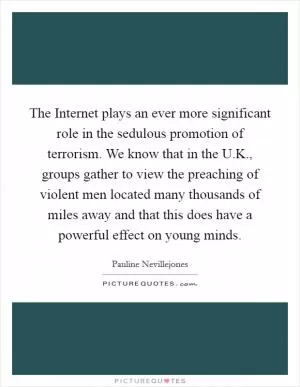 The Internet plays an ever more significant role in the sedulous promotion of terrorism. We know that in the U.K., groups gather to view the preaching of violent men located many thousands of miles away and that this does have a powerful effect on young minds Picture Quote #1