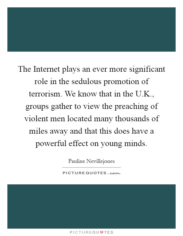 The Internet plays an ever more significant role in the sedulous promotion of terrorism. We know that in the U.K., groups gather to view the preaching of violent men located many thousands of miles away and that this does have a powerful effect on young minds Picture Quote #1