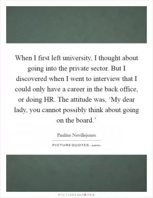 When I first left university, I thought about going into the private sector. But I discovered when I went to interview that I could only have a career in the back office, or doing HR. The attitude was, ‘My dear lady, you cannot possibly think about going on the board.’ Picture Quote #1