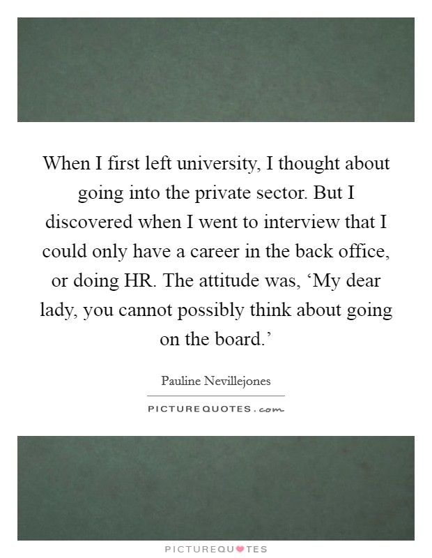 When I first left university, I thought about going into the private sector. But I discovered when I went to interview that I could only have a career in the back office, or doing HR. The attitude was, ‘My dear lady, you cannot possibly think about going on the board.' Picture Quote #1