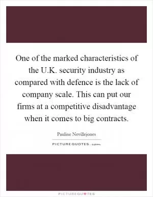 One of the marked characteristics of the U.K. security industry as compared with defence is the lack of company scale. This can put our firms at a competitive disadvantage when it comes to big contracts Picture Quote #1