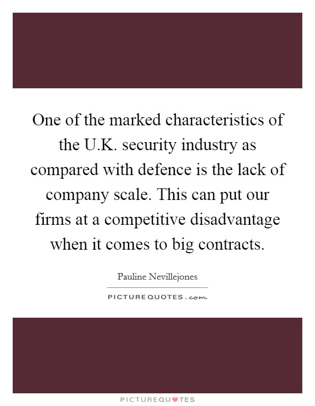 One of the marked characteristics of the U.K. security industry as compared with defence is the lack of company scale. This can put our firms at a competitive disadvantage when it comes to big contracts Picture Quote #1