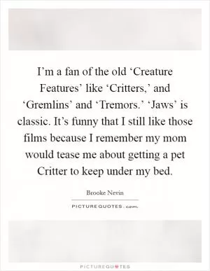 I’m a fan of the old ‘Creature Features’ like ‘Critters,’ and ‘Gremlins’ and ‘Tremors.’ ‘Jaws’ is classic. It’s funny that I still like those films because I remember my mom would tease me about getting a pet Critter to keep under my bed Picture Quote #1