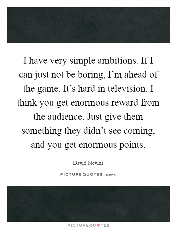 I have very simple ambitions. If I can just not be boring, I'm ahead of the game. It's hard in television. I think you get enormous reward from the audience. Just give them something they didn't see coming, and you get enormous points Picture Quote #1