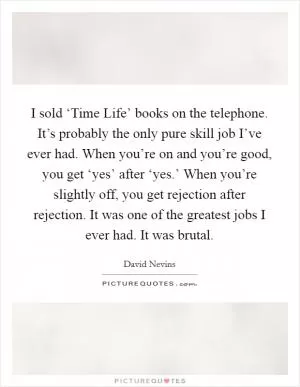 I sold ‘Time Life’ books on the telephone. It’s probably the only pure skill job I’ve ever had. When you’re on and you’re good, you get ‘yes’ after ‘yes.’ When you’re slightly off, you get rejection after rejection. It was one of the greatest jobs I ever had. It was brutal Picture Quote #1
