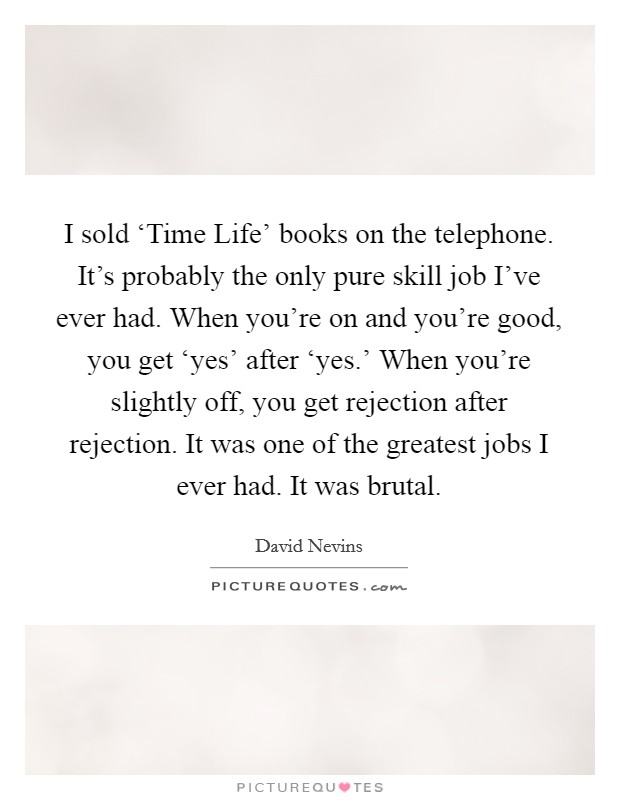 I sold ‘Time Life' books on the telephone. It's probably the only pure skill job I've ever had. When you're on and you're good, you get ‘yes' after ‘yes.' When you're slightly off, you get rejection after rejection. It was one of the greatest jobs I ever had. It was brutal Picture Quote #1